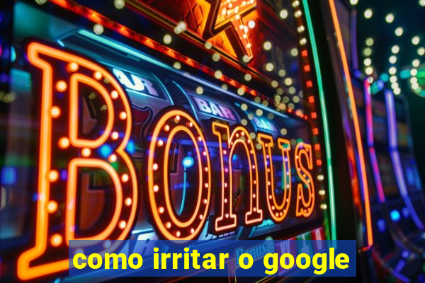 como irritar o google