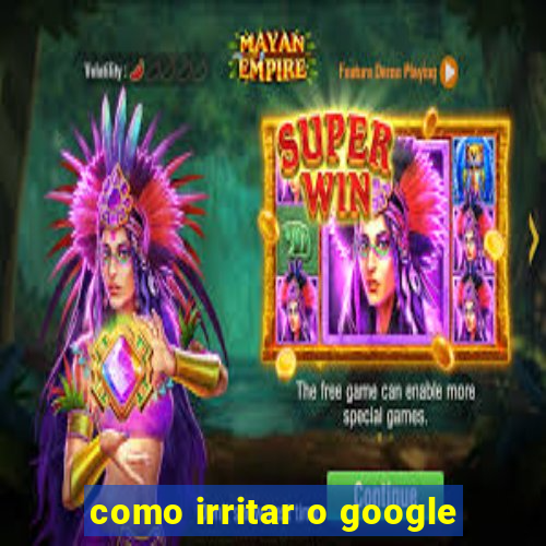 como irritar o google