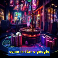 como irritar o google